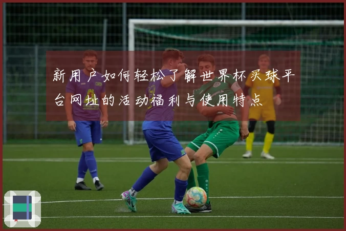 新用户如何轻松了解世界杯买球平台网址的活动福利与使用特点