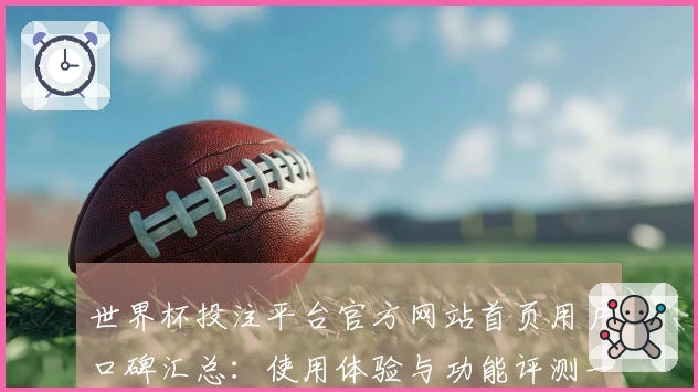 世界杯投注平台官方网站首页用户口碑汇总：使用体验与功能评测一览